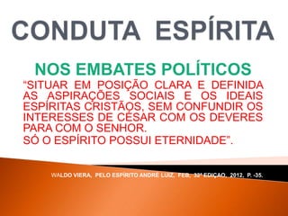 NOS EMBATES POLÍTICOS
“SITUAR EM POSIÇÃO CLARA E DEFINIDA
AS ASPIRAÇÕES SOCIAIS E OS IDEAIS
ESPÍRITAS CRISTÃOS, SEM CONFUNDIR OS
INTERESSES DE CÉSAR COM OS DEVERES
PARA COM O SENHOR.
SÓ O ESPÍRITO POSSUI ETERNIDADE”.
WALDO VIERA, PELO ESPÍRITO ANDRÉ LUIZ, FEB, 32ª EDIÇAO, 2012, P. -35.
 