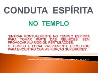 NO TEMPLO
“ENTRAR PONTUALMENTE NO TEMPLO ESPÍRITA
PARA TOMAR PARTE DAS REUNIÕES, SEM
PROVOCAR ALARIDO OU PERTUBAÇÕES.
O TEMPLO É LOCAL PREVIAMENTE ESCOLHIDO
PARA ENCONTRO COM AS FORÇAS SUPERIORES”.
WALDO VIERA, PELO ESPÍRITO ANDRÉ LUIZ, FEB, 32ª EDIÇAO, 2012, P. -37.
 