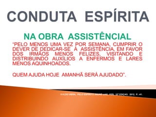 NA OBRA ASSISTÊNCIAL
“PELO MENOS UMA VEZ POR SEMANA, CUMPRIR O
DEVER DE DEDICAR-SE À ASSISTÊNCIA, EM FAVOR
DOS IRMÃOS MENOS FELIZES, VISITANDO E
DISTRIBUINDO AUXÍLIOS A ENFERMOS E LARES
MENOS AQUINHOADOS.
QUEM AJUDA HOJE AMANHÃ SERÁ AJUDADO”.
WALDO VIERA, PELO ESPÍRITO ANDRÉ LUIZ, FEB, 32ª EDIÇAO, 2012, P. -41.
 