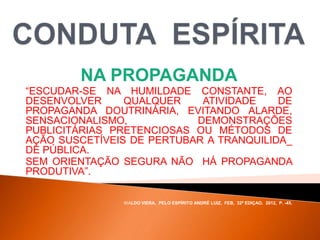 NA PROPAGANDA
“ESCUDAR-SE NA HUMILDADE CONSTANTE, AO
DESENVOLVER QUALQUER ATIVIDADE DE
PROPAGANDA DOUTRINÁRIA, EVITANDO ALARDE,
SENSACIONALISMO, DEMONSTRAÇÕES
PUBLICITÁRIAS PRETENCIOSAS OU MÉTODOS DE
AÇÃO SUSCETÍVEIS DE PERTUBAR A TRANQUILIDA_
DE PÚBLICA.
SEM ORIENTAÇÃO SEGURA NÃO HÁ PROPAGANDA
PRODUTIVA”.
WALDO VIERA, PELO ESPÍRITO ANDRÉ LUIZ, FEB, 32ª EDIÇAO, 2012, P. -45.
 