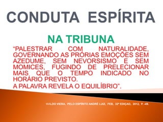 NA TRIBUNA
“PALESTRAR COM NATURALIDADE,
GOVERNANDO AS PRÓRIAS EMOÇÕES SEM
AZEDUME, SEM NEVORSISMO E SEM
MOMICES, FUGINDO DE PRELECIONAR
MAIS QUE O TEMPO INDICADO NO
HORÁRIO PREVISTO.
A PALAVRA REVELA O EQUILÍBRIO”.
WALDO VIERA, PELO ESPÍRITO ANDRÉ LUIZ, FEB, 32ª EDIÇAO, 2012, P. -49.
 