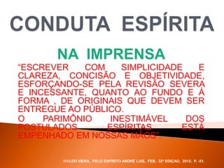 NA IMPRENSA
“ESCREVER COM SIMPLICIDADE E
CLAREZA, CONCISÃO E OBJETIVIDADE,
ESFORÇANDO-SE PELA REVISÃO SEVERA
E INCESSANTE, QUANTO AO FUNDO E Á
FORMA , DE ORIGINAIS QUE DEVEM SER
ENTREGUE AO PÚBLICO.
O PARIMÔNIO INESTIMÁVEL DOS
POSTULADOS ESPÍRITAS ESTÁ
EMPENHADO EM NOSSAS MÃOS”.
WALDO VIERA, PELO ESPÍRITO ANDRÉ LUIZ, FEB, 32ª EDIÇAO, 2012, P. -51.
 