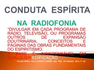 NA RADIOFONIA
“DIVULGAR EM CADA PROGRAMA DE
RÁDIO, TELEVISÃO, OU PROGRAMAS
OUTROS DE EXPANSÃO
DOUTRINÁRIA, CONCEITOS E
PÁGINAS DAS OBRAS FUNDAMENTAIS
DO ESPIRITISMO.
A BASE É INDISPENSÁVEL EM
QUALQUER EDIFICAÇÃO”.
WALDO VIERA, PELO ESPÍRITO ANDRÉ LUIZ, FEB, 32ª EDIÇAO, 2012, P. -53.
 