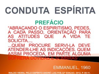 PREFÁCIO
“ABRAÇANDO O ESPIRITISMO, PEDES,
A CADA PASSO, ORIENTAÇÃO PARA
AS ATITUDES QUE A VIDA TE
SOLICITA...,
...QUEM PROCURE SERVI-LA DEVE
ATENDER-LHE AS INDICAÇÕES. QUEM
ASSIM PROCEDA, EM PARTE ALGUMA
SOFRERÁ DÚVIDAS E SOMBRAS”.
EMMANUEL, 1960
WALDO VIEIRA, PELO ESPÍRITO ANDRÉ LUIZ,FEB,32ª EDIÇAO, 2012, P. 09-11.
 