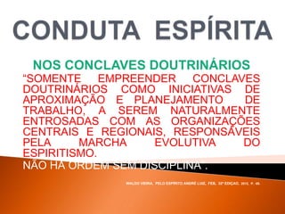 NOS CONCLAVES DOUTRINÁRIOS
“SOMENTE EMPREENDER CONCLAVES
DOUTRINÁRIOS COMO INICIATIVAS DE
APROXIMAÇÃO E PLANEJAMENTO DE
TRABALHO, A SEREM NATURALMENTE
ENTROSADAS COM AS ORGANIZAÇÕES
CENTRAIS E REGIONAIS, RESPONSÁVEIS
PELA MARCHA EVOLUTIVA DO
ESPIRITISMO.
NÃO HÁ ORDEM SEM DISCIPLINA”.
WALDO VIEIRA, PELO ESPÍRITO ANDRÉ LUIZ, FEB, 32ª EDIÇAO, 2012, P. -55.
 