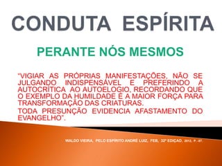 PERANTE NÓS MESMOS
“VIGIAR AS PRÓPRIAS MANIFESTAÇÕES, NÃO SE
JULGANDO INDISPENSÁVEL E PREFERINDO A
AUTOCRÍTICA AO AUTOELOGIO, RECORDANDO QUE
O EXEMPLO DA HUMILDADE É A MAIOR FORÇA PARA
TRANSFORMAÇÃO DAS CRIATURAS.
TODA PRESUNÇÃO EVIDENCIA AFASTAMENTO DO
EVANGELHO”.
WALDO VIEIRA, PELO ESPÍRITO ANDRÉ LUIZ, FEB, 32ª EDIÇAO, 2012, P. -57.
 