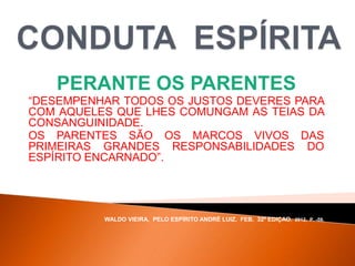 PERANTE OS PARENTES
“DESEMPENHAR TODOS OS JUSTOS DEVERES PARA
COM AQUELES QUE LHES COMUNGAM AS TEIAS DA
CONSANGUINIDADE.
OS PARENTES SÃO OS MARCOS VIVOS DAS
PRIMEIRAS GRANDES RESPONSABILIDADES DO
ESPÍRITO ENCARNADO”.
WALDO VIEIRA, PELO ESPÍRITO ANDRÉ LUIZ, FEB, 32ª EDIÇAO, 2012, P. -59.
 