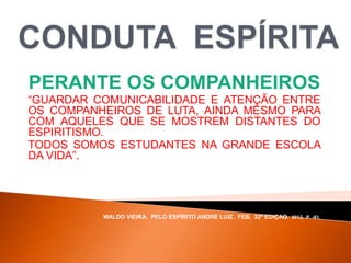 PERANTE OS COMPANHEIROS
“GUARDAR COMUNICABILIDADE E ATENÇÃO ENTRE
OS COMPANHEIROS DE LUTA, AINDA MESMO PARA
COM AQUELES QUE SE MOSTREM DISTANTES DO
ESPIRITISMO.
TODOS SOMOS ESTUDANTES NA GRANDE ESCOLA
DA VIDA”.
WALDO VIEIRA, PELO ESPÍRITO ANDRÉ LUIZ, FEB, 32ª EDIÇAO, 2012, P. -61.
 