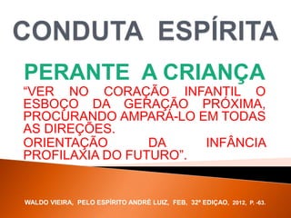 PERANTE A CRIANÇA
“VER NO CORAÇÃO INFANTIL O
ESBOÇO DA GERAÇÃO PRÓXIMA,
PROCURANDO AMPARÁ-LO EM TODAS
AS DIREÇÕES.
ORIENTAÇÃO DA INFÂNCIA
PROFILAXIA DO FUTURO”.
WALDO VIEIRA, PELO ESPÍRITO ANDRÉ LUIZ, FEB, 32ª EDIÇAO, 2012, P. -63.
 