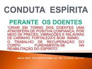 PERANTE OS DOENTES
“CRIAR EM TORNO DOS DOENTES UMA
ATMOSFERA DE POSITIVA CONFIANÇA, POR
MEIO DE PRECES, VIBRAÇÕES E PALAVRAS
DE CARINHO, FORTALEZA E BOM ÂNIMO.
O TRABALHO DE RECUPERAÇÃO DO
CORPO FUNDAMENTA-SE NA
REABILITAÇÃO DO ESPÍRITO”.
WALDO VIEIRA, PELO ESPÍRITO ANDRÉ LUIZ, FEB, 32ª EDIÇAO, 2012, P. -67.
 
