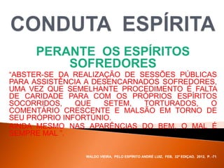 PERANTE OS ESPÍRITOS
SOFREDORES
“ABSTER-SE DA REALIZAÇÃO DE SESSÕES PÚBLICAS
PARA ASSISTÊNCIA A DESENCARNADOS SOFREDORES,
UMA VEZ QUE SEMELHANTE PROCEDIMENTO É FALTA
DE CARIDADE PARA COM OS PRÓPRIOS ESPÍRITOS
SOCORRIDOS, QUE SETEM, TORTURADOS, O
COMENTÁRIO CRESCENTE E MALSÃO EM TORNO DE
SEU PRÓPRIO INFORTÚNIO.
AINDA MESMO NAS APARÊNCIAS DO BEM, O MAL É
SEMPRE MAL ”.
WALDO VIEIRA, PELO ESPÍRITO ANDRÉ LUIZ, FEB, 32ª EDIÇAO, 2012, P. -71.
 
