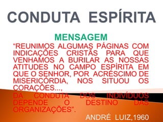 MENSAGEM
“REUNIMOS ALGUMAS PÁGINAS COM
INDICAÇÕES CRISTÃS PARA QUE
VENHAMOS A BURILAR AS NOSSAS
ATITUDES NO CAMPO ESPÍRITA EM
QUE O SENHOR, POR ACRÉSCIMO DE
MISERICÓRDIA, NOS SITUOU OS
CORAÇÕES...,
DA CONDUTA DOS INDIVÍDUOS
DEPENDE O DESTINO DAS
ORGANIZAÇÕES”.
ANDRÉ LUIZ,1960
 