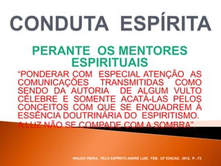 PERANTE OS MENTORES
ESPIRITUAIS
“PONDERAR COM ESPECIAL ATENÇÃO AS
COMUNICAÇÕES TRANSMITIDAS COMO
SENDO DA AUTORIA DE ALGUM VULTO
CÉLEBRE E SOMENTE ACATÁ-LAS PELOS
CONCEITOS COM QUE SE ENQUADREM À
ESSÊNCIA DOUTRINÁRIA DO ESPIRITISMO.
A LUZ NÃO SE COMPADE COM A SOMBRA”.
WALDO VIEIRA, PELO ESPÍRITO ANDRÉ LUIZ, FEB, 32ª EDIÇAO, 2012, P. -73.
 
