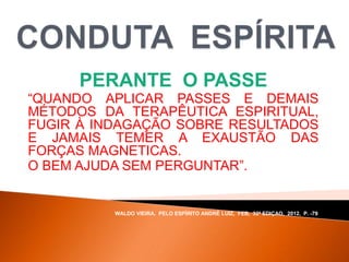 PERANTE O PASSE
“QUANDO APLICAR PASSES E DEMAIS
MÉTODOS DA TERAPÊUTICA ESPIRITUAL,
FUGIR À INDAGAÇÃO SOBRE RESULTADOS
E JAMAIS TEMER A EXAUSTÃO DAS
FORÇAS MAGNETICAS.
O BEM AJUDA SEM PERGUNTAR”.
WALDO VIEIRA, PELO ESPÍRITO ANDRÉ LUIZ, FEB, 32ª EDIÇAO, 2012, P. -79.
 
