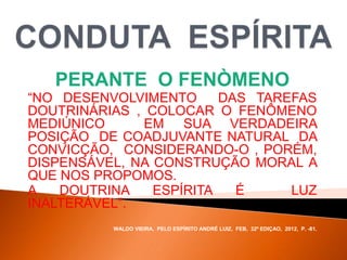 PERANTE O FENÒMENO
“NO DESENVOLVIMENTO DAS TAREFAS
DOUTRINÁRIAS , COLOCAR O FENÔMENO
MEDIÚNICO EM SUA VERDADEIRA
POSIÇÃO DE COADJUVANTE NATURAL DA
CONVICÇÃO, CONSIDERANDO-O , PORÉM,
DISPENSÁVEL, NA CONSTRUÇÃO MORAL A
QUE NOS PROPOMOS.
A DOUTRINA ESPÍRITA É LUZ
INALTERÁVEL”.
WALDO VIEIRA, PELO ESPÍRITO ANDRÉ LUIZ, FEB, 32ª EDIÇAO, 2012, P. -81.
 