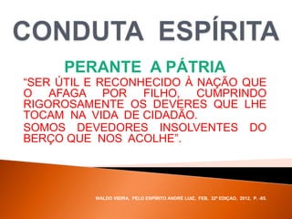 PERANTE A PÁTRIA
“SER ÚTIL E RECONHECIDO À NAÇÃO QUE
O AFAGA POR FILHO, CUMPRINDO
RIGOROSAMENTE OS DEVERES QUE LHE
TOCAM NA VIDA DE CIDADÃO.
SOMOS DEVEDORES INSOLVENTES DO
BERÇO QUE NOS ACOLHE”.
WALDO VIEIRA, PELO ESPÍRITO ANDRÉ LUIZ, FEB, 32ª EDIÇAO, 2012, P. -85.
 
