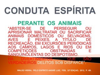 PERANTE OS ANIMAIS
“ABSTER-SE DE PERSEGUIR OU
APRISIONAR MALTRATAR OU SACRIFICAR
ANIMAIS DOMÉSTICOS OU SELVAGENS,
AVES E PEIXES, A TÍTULO DE
RECREAÇÃO, EM EXCURSÕES PERIÓDICAS
AOS CAMPOS, LAGOS E RIOS OU EM
COMPETIÇÕES OBSTINADAS E
SANGUINOLENTAS DO DESPOTISMO.
HÁ DIVERTIMENTOS QUE SÃO
VERDADEIROS DELITOS SOB DISFARCE”.
WALDO VIEIRA, PELO ESPÍRITO ANDRÉ LUIZ, FEB, 32ª EDIÇAO, 2012, P. -89.
 