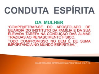 DA MULHER
“COMPENETRAR-SE DO APOSTOLADO DE
GUARDIÃ DO INSTITUTO DA FAMÍLIA E DA SUA
ELEVADA TAREFA NA CONDUÇÃO DAS ALMAS
TRAZIDAS AO RENASCIMENTO FÍSICO.
TODO COMPROMISSO NO BEM É DE SUMA
IMPORTÂNCIA NO MUNDO ESPIRITUAL”.
WALDO VIEIRA, PELO ESPÍRITO ANDRÉ LUIZ,FEB,32ª EDIÇAO, 2012, P. -13.
 