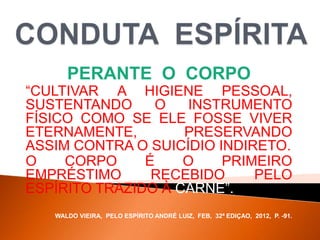 PERANTE O CORPO
“CULTIVAR A HIGIENE PESSOAL,
SUSTENTANDO O INSTRUMENTO
FÍSICO COMO SE ELE FOSSE VIVER
ETERNAMENTE, PRESERVANDO
ASSIM CONTRA O SUICÍDIO INDIRETO.
O CORPO É O PRIMEIRO
EMPRÉSTIMO RECEBIDO PELO
ESPÍRITO TRAZIDO À CARNE”.
WALDO VIEIRA, PELO ESPÍRITO ANDRÉ LUIZ, FEB, 32ª EDIÇAO, 2012, P. -91.
 