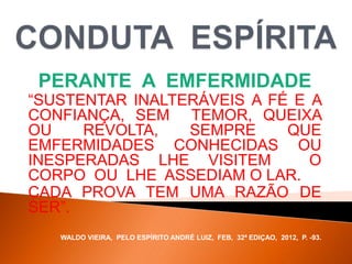 PERANTE A EMFERMIDADE
“SUSTENTAR INALTERÁVEIS A FÉ E A
CONFIANÇA, SEM TEMOR, QUEIXA
OU REVOLTA, SEMPRE QUE
EMFERMIDADES CONHECIDAS OU
INESPERADAS LHE VISITEM O
CORPO OU LHE ASSEDIAM O LAR.
CADA PROVA TEM UMA RAZÃO DE
SER”.
WALDO VIEIRA, PELO ESPÍRITO ANDRÉ LUIZ, FEB, 32ª EDIÇAO, 2012, P. -93.
 
