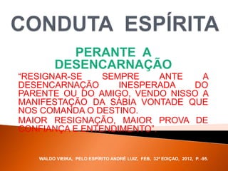 PERANTE A
DESENCARNAÇÃO
“RESIGNAR-SE SEMPRE ANTE A
DESENCARNAÇÃO INESPERADA DO
PARENTE OU DO AMIGO, VENDO NISSO A
MANIFESTAÇÃO DA SÁBIA VONTADE QUE
NOS COMANDA O DESTINO.
MAIOR RESIGNAÇÃO, MAIOR PROVA DE
CONFIANÇA E ENTENDIMENTO”.
WALDO VIEIRA, PELO ESPÍRITO ANDRÉ LUIZ, FEB, 32ª EDIÇAO, 2012, P. -95.
 