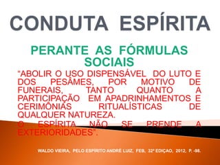 PERANTE AS FÓRMULAS
SOCIAIS
“ABOLIR O USO DISPENSÁVEL DO LUTO E
DOS PESÂMES, POR MOTIVO DE
FUNERAIS, TANTO QUANTO A
PARTICIPAÇÃO EM APADRINHAMENTOS E
CERIMÔNIAS RITUALÍSTICAS DE
QUALQUER NATUREZA.
O ESPÍRITA NÃO SE PRENDE A
EXTERIORIDADES”.
WALDO VIEIRA, PELO ESPÍRITO ANDRÉ LUIZ, FEB, 32ª EDIÇAO, 2012, P. -98.
 