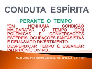PERANTE O TEMPO
“EM NENHUMA CONDIÇÃO
MALBARATAR O TEMPO COM
POLÊMICAS E CONVERSAÇÕES
ESTÉREIS, OCUPAÇÕES FANTASISTAS
E DEMASIADO DIVERTIMENTO.
DESPERDIÇAR TEMPO É ESBANJAR
PATRIMÔNIO DIVINO”.
WALDO VIEIRA, PELO ESPÍRITO ANDRÉ LUIZ, FEB, 32ª EDIÇAO, 2012, P. -99.
 