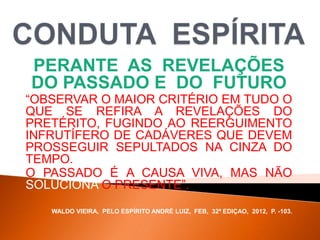 PERANTE AS REVELAÇÕES
DO PASSADO E DO FUTURO
“OBSERVAR O MAIOR CRITÉRIO EM TUDO O
QUE SE REFIRA A REVELAÇÕES DO
PRETÉRITO, FUGINDO AO REERGUIMENTO
INFRUTÍFERO DE CADÁVERES QUE DEVEM
PROSSEGUIR SEPULTADOS NA CINZA DO
TEMPO.
O PASSADO É A CAUSA VIVA, MAS NÃO
SOLUCIONA O PRESENTE”.
WALDO VIEIRA, PELO ESPÍRITO ANDRÉ LUIZ, FEB, 32ª EDIÇAO, 2012, P. -103.
 