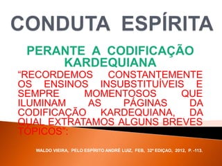 PERANTE A CODIFICAÇÃO
KARDEQUIANA
“RECORDEMOS CONSTANTEMENTE
OS ENSINOS INSUBSTITUÍVEIS E
SEMPRE MOMENTOSOS QUE
ILUMINAM AS PÁGINAS DA
CODIFICAÇÃO KARDEQUIANA, DA
QUAL EXTRATAMOS ALGUNS BREVES
TÓPICOS”:
WALDO VIEIRA, PELO ESPÍRITO ANDRÉ LUIZ, FEB, 32ª EDIÇAO, 2012, P. -113.
 