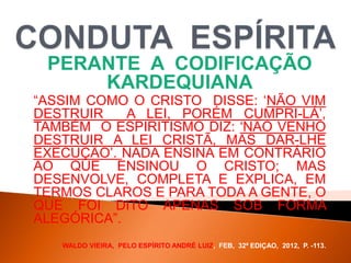 PERANTE A CODIFICAÇÃO
KARDEQUIANA
“ASSIM COMO O CRISTO DISSE: „NÃO VIM
DESTRUIR A LEI, PORÉM CUMPRI-LÁ‟,
TAMBÉM O ESPIRITISMO DIZ: „NÃO VENHO
DESTRUIR A LEI CRISTÃ, MAS DAR-LHE
EXECUÇÃO‟. NADA ENSINA EM CONTRÁRIO
AO QUE ENSINOU O CRISTO; MAS
DESENVOLVE, COMPLETA E EXPLICA, EM
TERMOS CLAROS E PARA TODA A GENTE, O
QUE FOI DITO APENAS SOB FORMA
ALEGÓRICA”.
WALDO VIEIRA, PELO ESPÍRITO ANDRÉ LUIZ, FEB, 32ª EDIÇAO, 2012, P. -113.
 