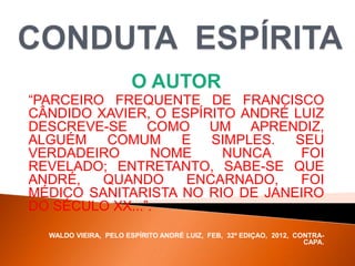O AUTOR
“PARCEIRO FREQUENTE DE FRANCISCO
CÂNDIDO XAVIER, O ESPÍRITO ANDRÉ LUIZ
DESCREVE-SE COMO UM APRENDIZ,
ALGUÉM COMUM E SIMPLES. SEU
VERDADEIRO NOME NUNCA FOI
REVELADO; ENTRETANTO, SABE-SE QUE
ANDRÉ, QUANDO ENCARNADO, FOI
MÉDICO SANITARISTA NO RIO DE JANEIRO
DO SÉCULO XX...”.
WALDO VIEIRA, PELO ESPÍRITO ANDRÉ LUIZ, FEB, 32ª EDIÇAO, 2012, CONTRA-
CAPA.
 