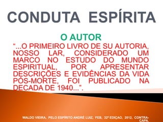 O AUTOR
“...O PRIMEIRO LIVRO DE SU AUTORIA,
NOSSO LAR, CONSIDERADO UM
MARCO NO ESTUDO DO MUNDO
ESPIRITUAL, POR APRESENTAR
DESCRIÇÕES E EVIDÊNCIAS DA VIDA
PÓS-MORTE, FOI PUBLICADO NA
DECADA DE 1940...”.
WALDO VIEIRA, PELO ESPÍRITO ANDRÉ LUIZ, FEB, 32ª EDIÇAO, 2012, CONTRA-
CAPA.
 