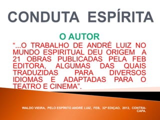 O AUTOR
“...O TRABALHO DE ANDRÉ LUIZ NO
MUNDO ESPIRITUAL DEU ORIGEM A
21 OBRAS PUBLICADAS PELA FEB
EDITORA, ALGUMAS DAS QUAIS
TRADUZIDAS PARA DIVERSOS
IDIOMAS E ADAPTADAS PARA O
TEATRO E CINEMA”.
WALDO VIEIRA, PELO ESPÍRITO ANDRÉ LUIZ, FEB, 32ª EDIÇAO, 2012, CONTRA-
CAPA.
 