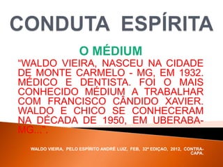 O MÉDIUM
“WALDO VIEIRA, NASCEU NA CIDADE
DE MONTE CARMELO - MG, EM 1932.
MÉDICO E DENTISTA. FOI O MAIS
CONHECIDO MÉDIUM A TRABALHAR
COM FRANCISCO CÂNDIDO XAVIER.
WALDO E CHICO SE CONHECERAM
NA DÉCADA DE 1950, EM UBERABA-
MG...”.
WALDO VIEIRA, PELO ESPÍRITO ANDRÉ LUIZ, FEB, 32ª EDIÇAO, 2012, CONTRA-
CAPA.
 