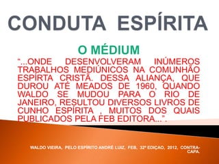 O MÉDIUM
“...ONDE DESENVOLVERAM INÚMEROS
TRABALHOS MEDIÚNICOS NA COMUNHÃO
ESPÍRTA CRISTÃ. DESSA ALIANÇA, QUE
DUROU ATÉ MEADOS DE 1960, QUANDO
WALDO SE MUDOU PARA O RIO DE
JANEIRO, RESULTOU DIVERSOS LIVROS DE
CUNHO ESPÍRITA , MUITOS DOS QUAIS
PUBLICADOS PELA FEB EDITORA...”.
WALDO VIEIRA, PELO ESPÍRITO ANDRÉ LUIZ, FEB, 32ª EDIÇAO, 2012, CONTRA-
CAPA.
 