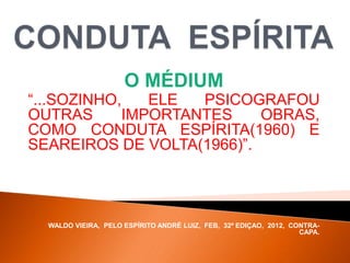 O MÉDIUM
“...SOZINHO, ELE PSICOGRAFOU
OUTRAS IMPORTANTES OBRAS,
COMO CONDUTA ESPÍRITA(1960) E
SEAREIROS DE VOLTA(1966)”.
WALDO VIEIRA, PELO ESPÍRITO ANDRÉ LUIZ, FEB, 32ª EDIÇAO, 2012, CONTRA-
CAPA.
 