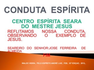 CENTRO ESPÍRITA SEARA
DO MESTRE JESUS
REFLITAMOS NOSSA CONDUTA,
OBSERVANDO O EXEMPLO DE
JESUS.
SEAREIRO DO SENHOR:JOSE FERREIRA DE
ALMEIDA
FIM
WALDO VIEIRA, PELO ESPÍRITO ANDRÉ LUIZ, FEB, 32ª EDIÇAO, 2012,.
 