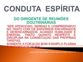 DO DIRIGENTE DE REUNIÕES
DOUTRINÁRIAS
“SER ATENCIOSO, SERENO E COMPREENSIVO
NO TRATO COM OS ENFERMOS ENCARNADOS
E DESENCARNADOS, ALIANDO HUMILDADE E
ENERGIA, TANTO QUANTO RESPEITO E
DISCIPLINA NA CONSECUÇÃO DAS PRÓPRIAS
TAREFAS.
SOMENTE A FORJA DO BOM EXEMPLO PLASMA
A AUTORIDADE MORAL”.
WALDO VIEIRA, PELO ESPÍRITO ANDRÉ LUIZ,FEB,32ª EDIÇAO, 2012, P. -17.
 