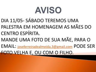 DIA 11/05- SÁBADO TEREMOS UMA
PALESTRA EM HOMENAGEM AS MÃES DO
CENTRO ESPÍRITA.
MANDE UMA FOTO DE SUA MÃE, PARA O
EMAIL: joseferreiradealmeida.3@gmail.com PODE SER
FOTO VELHA E, OU COM O FILHO.
 
