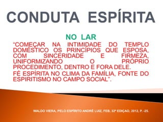NO LAR
“COMEÇAR NA INTIMIDADE DO TEMPLO
DOMÉSTICO OS PRINCÍPIOS QUE ESPOSA,
COM SINCERIDADE E FIRMEZA,
UNIFORMIZANDO O PRÓPRIO
PROCEDIMENTO, DENTRO E FORA DELE.
FÉ ESPÍRITA NO CLIMA DA FAMÍLIA, FONTE DO
ESPIRITISMO NO CAMPO SOCIAL”.
WALDO VIERA, PELO ESPÍRITO ANDRÉ LUIZ, FEB, 32ª EDIÇAO, 2012, P. -25.
 