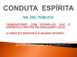 NA VIA PÚBLICA
“DEMONSTRAR, COM EXEMPLOS, QUE O
ESPÍRITA É CRISTÃO EM QUALQUER LOCAL.
A VINHA DO SENHOR É O MUNDO INTEIRO”.
WALDO VIERA, PELO ESPÍRITO ANDRÉ LUIZ, FEB, 32ª EDIÇAO, 2012, P. -27.
 