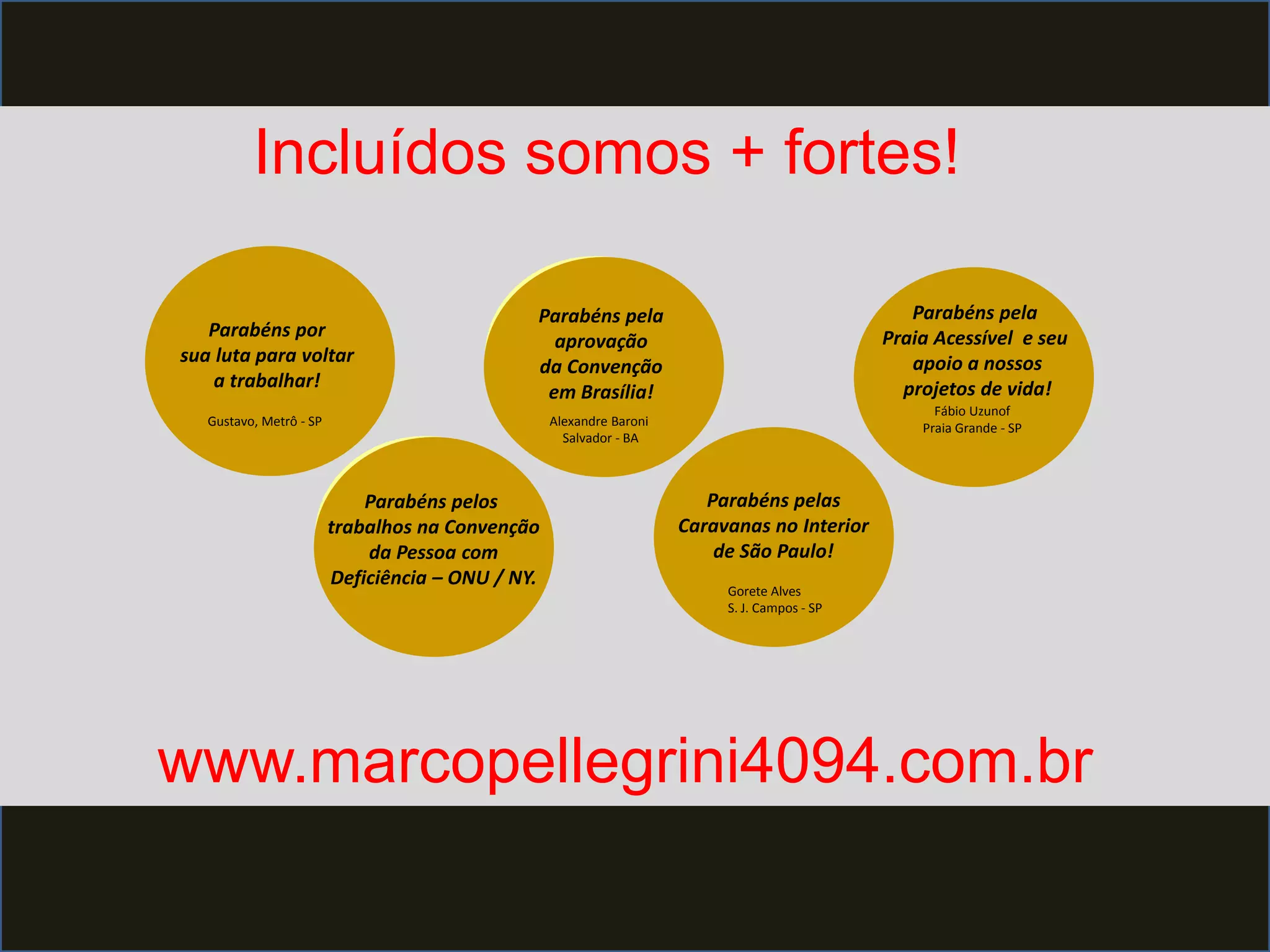 Incluídos somos + fortes!
Parabéns por
sua luta para voltar
a trabalhar!
Parabéns pelos
trabalhos na Convenção
da Pessoa com
Deficiência – ONU / NY.
Parabéns pela
aprovação
da Convenção
em Brasília!
Parabéns pelas
Caravanas no Interior
de São Paulo!
Parabéns pela
Praia Acessível e seu
apoio a nossos
projetos de vida!
Gustavo, Metrô - SP Alexandre Baroni
Salvador - BA
Gorete Alves
S. J. Campos - SP
Fábio Uzunof
Praia Grande - SP
www.marcopellegrini4094.com.br