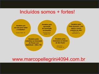 Incluídos somos + fortes! 
Parabéns por 
sua luta para voltar 
a trabalhar! 
Parabéns pelos 
trabalhos na Convenção 
da Pessoa com 
Deficiência – ONU / NY. 
Parabéns pela 
aprovação 
da Convenção 
em Brasília! 
Parabéns pelas 
Caravanas no Interior 
de São Paulo! 
Parabéns pela 
Praia Acessível e seu 
apoio a nossos 
projetos de vida! 
Gustavo, Metrô - SP Alexandre Baroni 
Salvador - BA 
Gorete Alves 
S. J. Campos - SP 
Fábio Uzunof 
Praia Grande - SP 
www.marcopellegrini4094.com.br 
 