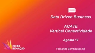 Data Driven Business
ACATE
Vertical Conectividade
Agosto 17
Fernanda Bornhausen Sá
 