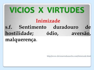 VICIOS X VIRTUDES
Inimizade
s.f. Sentimento duradouro de
hostilidade; ódio, aversão,
malquerença.
http://www.dicionariodoaurelio.com/Inimizade.html
 