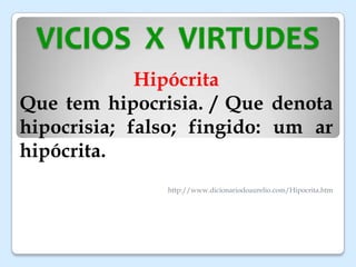 VICIOS X VIRTUDES
Hipócrita
Que tem hipocrisia. / Que denota
hipocrisia; falso; fingido: um ar
hipócrita.
http://www.dicionariodoaurelio.com/Hipocrita.htm
 