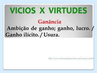 VICIOS X VIRTUDES
Ganância
Ambição de ganho; ganho, lucro. /
Ganho ilícito. / Usura.
http://www.dicionariodoaurelio.com/Ganancia.html
 