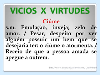 VICIOS X VIRTUDES
Ciúme
s.m. Emulação, inveja; zelo de
amor. / Pesar, despeito por ver
alguém possuir um bem que se
desejaria ter: o ciúme o atormenta. /
Receio de que a pessoa amada se
apegue a outrem.
http://www.dicionariodoaurelio.com/Ciume.html
 