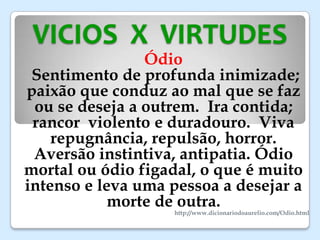 VICIOS X VIRTUDES
Ódio
Sentimento de profunda inimizade;
paixão que conduz ao mal que se faz
ou se deseja a outrem. Ira contida;
rancor violento e duradouro. Viva
repugnância, repulsão, horror.
Aversão instintiva, antipatia. Ódio
mortal ou ódio figadal, o que é muito
intenso e leva uma pessoa a desejar a
morte de outra.
http://www.dicionariodoaurelio.com/Odio.html
 