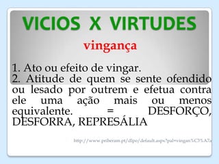 VICIOS X VIRTUDES
vingança
1. Ato ou efeito de vingar.
2. Atitude de quem se sente ofendido
ou lesado por outrem e efetua contra
ele uma ação mais ou menos
equivalente. = DESFORÇO,
DESFORRA, REPRESÁLIA
http://www.priberam.pt/dlpo/default.aspx?pal=vingan%C3%A7a
 